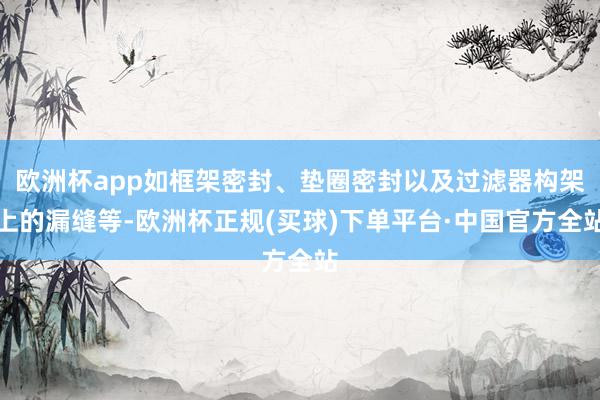 欧洲杯app如框架密封、垫圈密封以及过滤器构架上的漏缝等-欧洲杯正规(买球)下单平台·中国官方全站