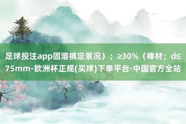 足球投注app固溶搞定景况）；≥30%（棒材；d≤75mm-欧洲杯正规(买球)下单平台·中国官方全站