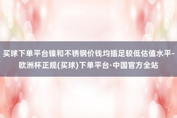 买球下单平台镍和不锈钢价钱均插足较低估值水平-欧洲杯正规(买球)下单平台·中国官方全站