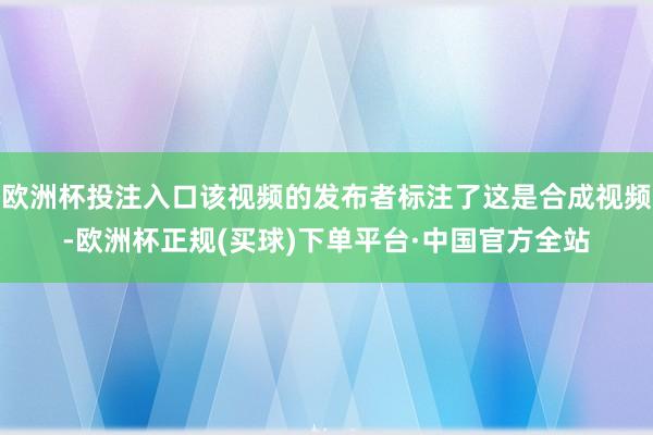 欧洲杯投注入口该视频的发布者标注了这是合成视频-欧洲杯正规(买球)下单平台·中国官方全站