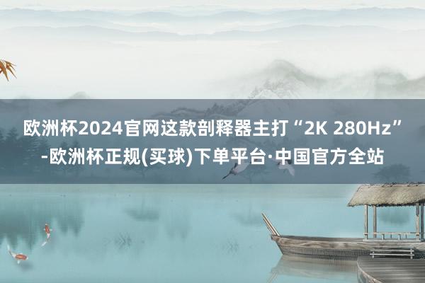 欧洲杯2024官网这款剖释器主打“2K 280Hz”-欧洲杯正规(买球)下单平台·中国官方全站