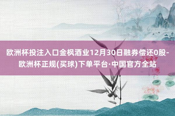 欧洲杯投注入口金枫酒业12月30日融券偿还0股-欧洲杯正规(买球)下单平台·中国官方全站