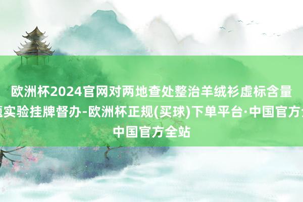 欧洲杯2024官网对两地查处整治羊绒衫虚标含量问题实验挂牌督办-欧洲杯正规(买球)下单平台·中国官方全站