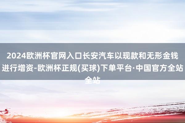 2024欧洲杯官网入口长安汽车以现款和无形金钱进行增资-欧洲杯正规(买球)下单平台·中国官方全站