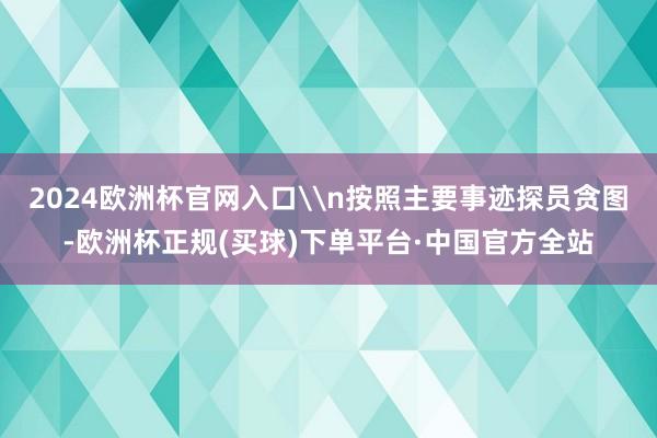2024欧洲杯官网入口\n按照主要事迹探员贪图-欧洲杯正规(买球)下单平台·中国官方全站