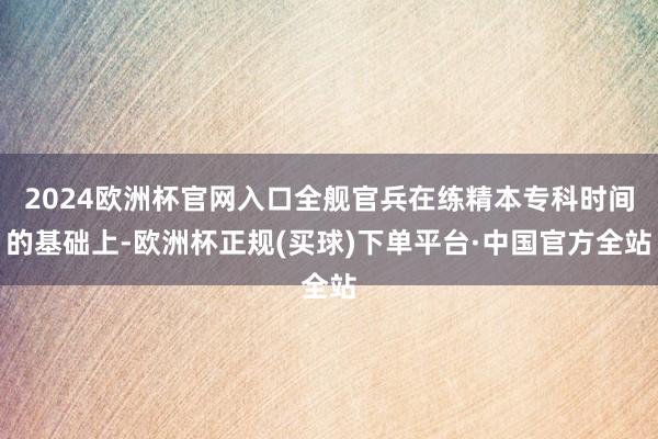 2024欧洲杯官网入口全舰官兵在练精本专科时间的基础上-欧洲杯正规(买球)下单平台·中国官方全站