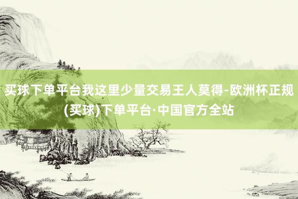 买球下单平台我这里少量交易王人莫得-欧洲杯正规(买球)下单平台·中国官方全站
