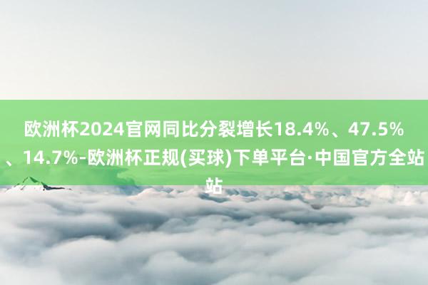 欧洲杯2024官网同比分裂增长18.4%、47.5%、14.7%-欧洲杯正规(买球)下单平台·中国官方全站