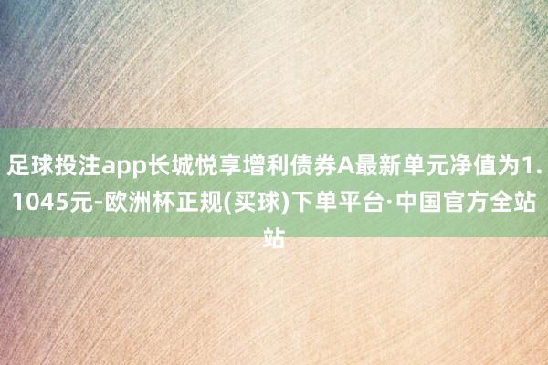 足球投注app长城悦享增利债券A最新单元净值为1.1045元-欧洲杯正规(买球)下单平台·中国官方全站
