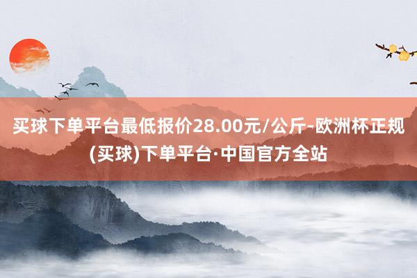 买球下单平台最低报价28.00元/公斤-欧洲杯正规(买球)下单平台·中国官方全站