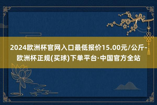 2024欧洲杯官网入口最低报价15.00元/公斤-欧洲杯正规(买球)下单平台·中国官方全站