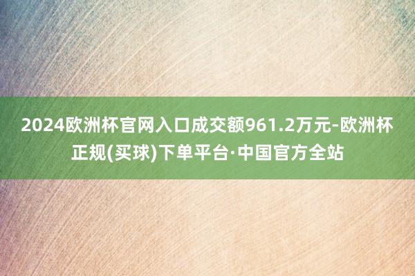 2024欧洲杯官网入口成交额961.2万元-欧洲杯正规(买球)下单平台·中国官方全站