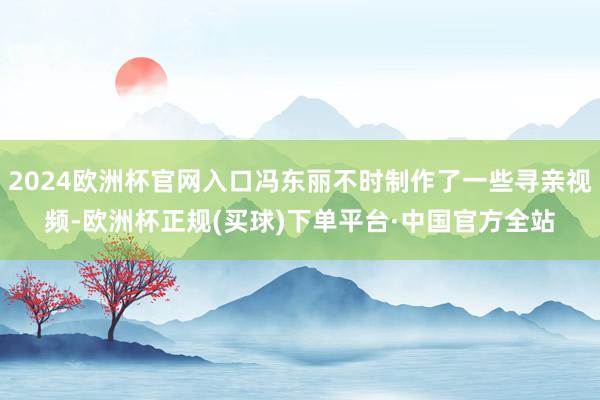 2024欧洲杯官网入口冯东丽不时制作了一些寻亲视频-欧洲杯正规(买球)下单平台·中国官方全站