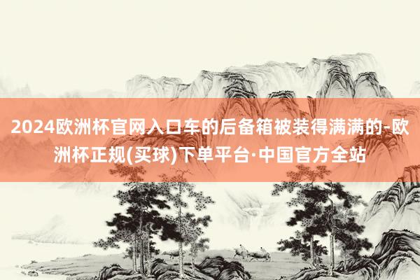 2024欧洲杯官网入口车的后备箱被装得满满的-欧洲杯正规(买球)下单平台·中国官方全站