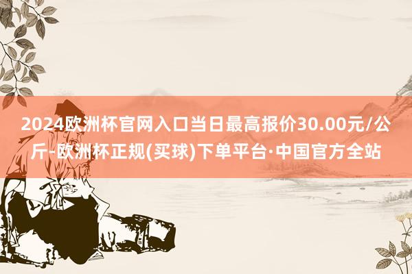 2024欧洲杯官网入口当日最高报价30.00元/公斤-欧洲杯正规(买球)下单平台·中国官方全站