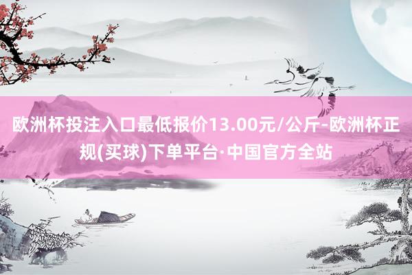 欧洲杯投注入口最低报价13.00元/公斤-欧洲杯正规(买球)下单平台·中国官方全站