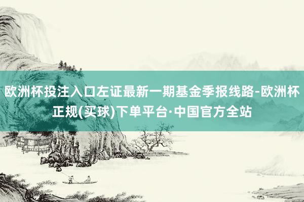 欧洲杯投注入口左证最新一期基金季报线路-欧洲杯正规(买球)下单平台·中国官方全站
