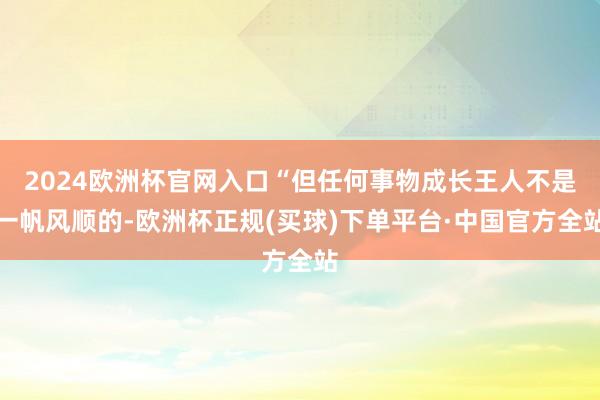 2024欧洲杯官网入口“但任何事物成长王人不是一帆风顺的-欧洲杯正规(买球)下单平台·中国官方全站