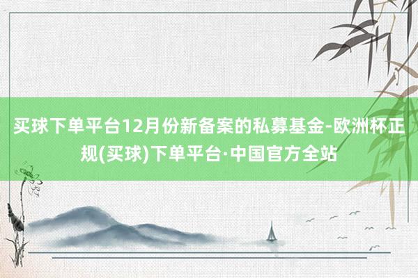 买球下单平台12月份新备案的私募基金-欧洲杯正规(买球)下单平台·中国官方全站