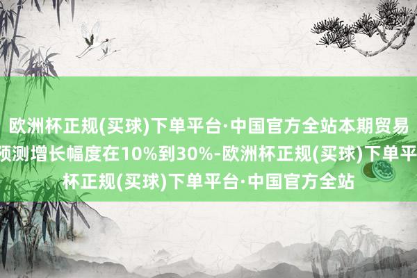 欧洲杯正规(买球)下单平台·中国官方全站本期贸易收入比客岁同时预测增长幅度在10%到30%-欧洲杯正规(买球)下单平台·中国官方全站