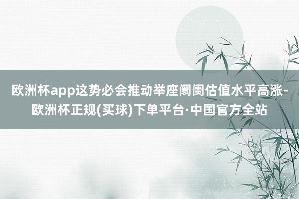 欧洲杯app这势必会推动举座阛阓估值水平高涨-欧洲杯正规(买球)下单平台·中国官方全站