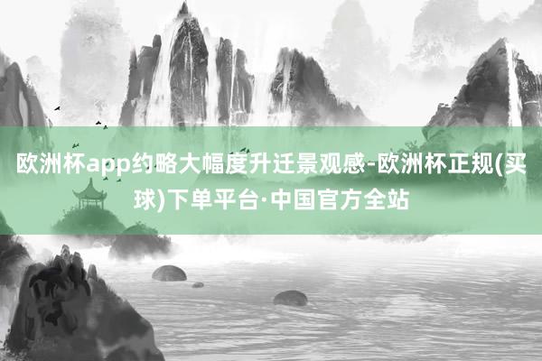 欧洲杯app约略大幅度升迁景观感-欧洲杯正规(买球)下单平台·中国官方全站