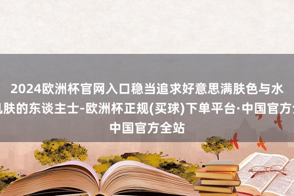 2024欧洲杯官网入口稳当追求好意思满肤色与水润肌肤的东谈主士-欧洲杯正规(买球)下单平台·中国官方全站