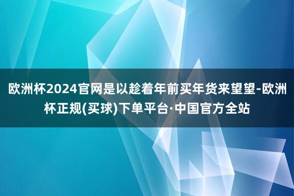 欧洲杯2024官网是以趁着年前买年货来望望-欧洲杯正规(买球)下单平台·中国官方全站