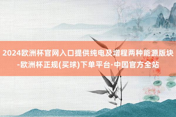 2024欧洲杯官网入口提供纯电及增程两种能源版块-欧洲杯正规(买球)下单平台·中国官方全站