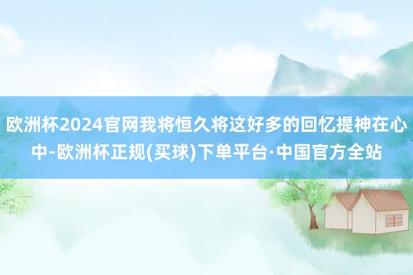 欧洲杯2024官网我将恒久将这好多的回忆提神在心中-欧洲杯正规(买球)下单平台·中国官方全站