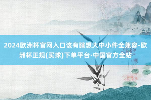 2024欧洲杯官网入口该有瞎想大中小件全兼容-欧洲杯正规(买球)下单平台·中国官方全站
