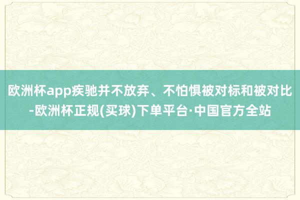欧洲杯app疾驰并不放弃、不怕惧被对标和被对比-欧洲杯正规(买球)下单平台·中国官方全站