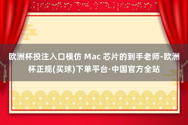 欧洲杯投注入口模仿 Mac 芯片的到手老师-欧洲杯正规(买球)下单平台·中国官方全站