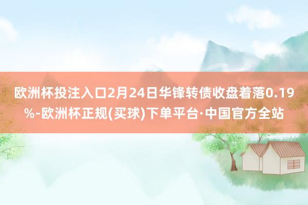 欧洲杯投注入口2月24日华锋转债收盘着落0.19%-欧洲杯正规(买球)下单平台·中国官方全站
