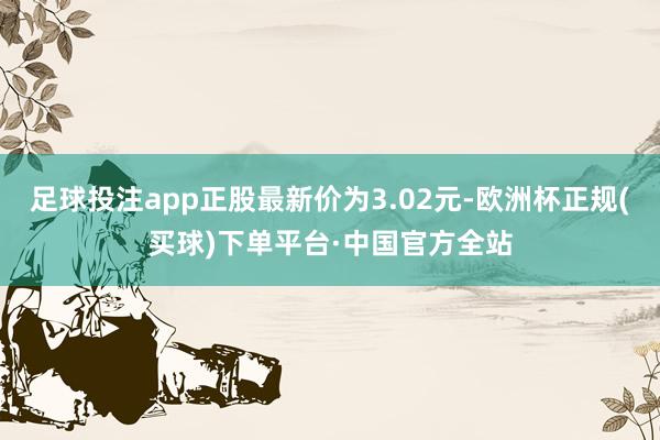 足球投注app正股最新价为3.02元-欧洲杯正规(买球)下单平台·中国官方全站