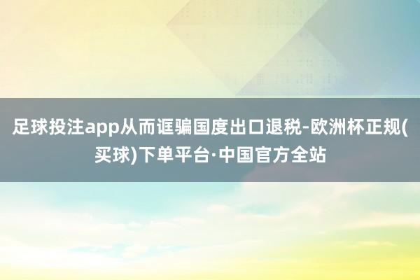 足球投注app从而诓骗国度出口退税-欧洲杯正规(买球)下单平台·中国官方全站