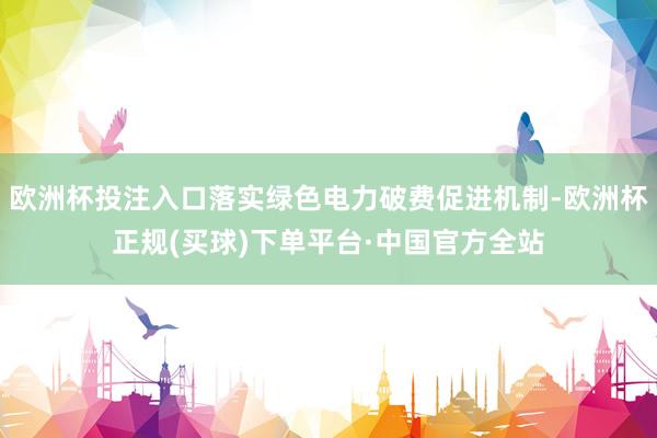 欧洲杯投注入口落实绿色电力破费促进机制-欧洲杯正规(买球)下单平台·中国官方全站