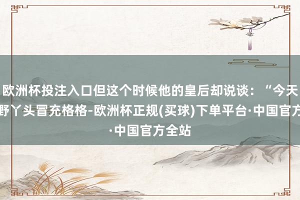 欧洲杯投注入口但这个时候他的皇后却说谈：“今天来个野丫头冒充格格-欧洲杯正规(买球)下单平台·中国官方全站
