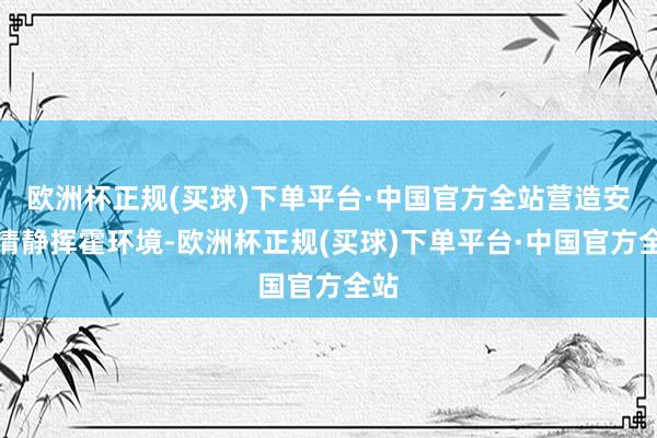 欧洲杯正规(买球)下单平台·中国官方全站营造安全清静挥霍环境-欧洲杯正规(买球)下单平台·中国官方全站