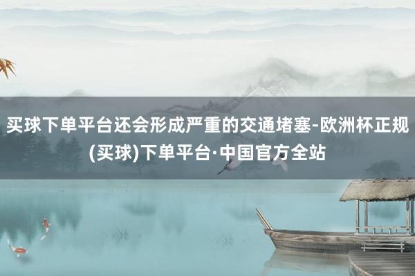 买球下单平台还会形成严重的交通堵塞-欧洲杯正规(买球)下单平台·中国官方全站