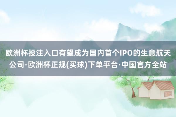 欧洲杯投注入口有望成为国内首个IPO的生意航天公司-欧洲杯正规(买球)下单平台·中国官方全站