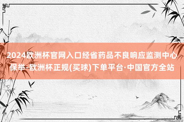 2024欧洲杯官网入口　　经省药品不良响应监测中心保举-欧洲杯正规(买球)下单平台·中国官方全站