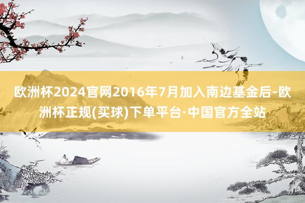 欧洲杯2024官网2016年7月加入南边基金后-欧洲杯正规(买球)下单平台·中国官方全站