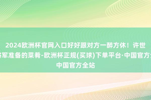 2024欧洲杯官网入口好好跟对方一醉方休！许世友将军准备的菜肴-欧洲杯正规(买球)下单平台·中国官方全站
