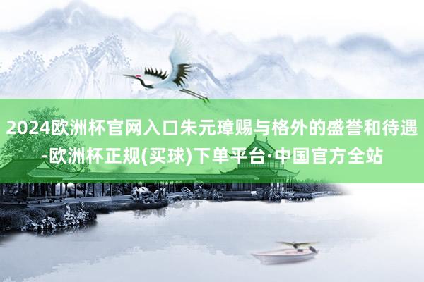 2024欧洲杯官网入口朱元璋赐与格外的盛誉和待遇-欧洲杯正规(买球)下单平台·中国官方全站
