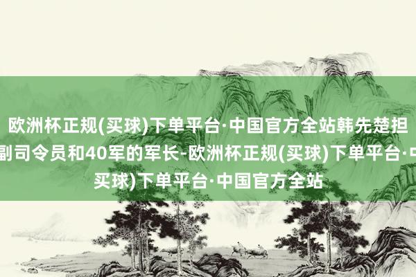 欧洲杯正规(买球)下单平台·中国官方全站韩先楚担任着12兵团副司令员和40军的军长-欧洲杯正规(买球)下单平台·中国官方全站