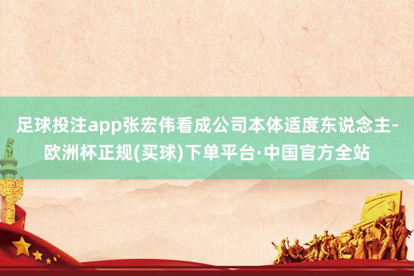 足球投注app张宏伟看成公司本体适度东说念主-欧洲杯正规(买球)下单平台·中国官方全站