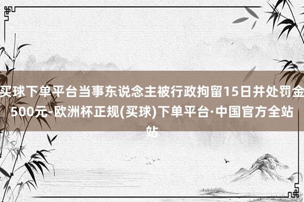 买球下单平台当事东说念主被行政拘留15日并处罚金500元-欧洲杯正规(买球)下单平台·中国官方全站