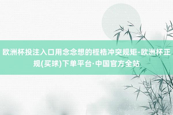 欧洲杯投注入口用念念想的桎梏冲突规矩-欧洲杯正规(买球)下单平台·中国官方全站