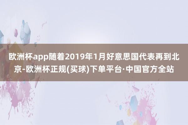 欧洲杯app随着2019年1月好意思国代表再到北京-欧洲杯正规(买球)下单平台·中国官方全站